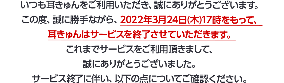 いつも耳きゅんをご利用いただき、誠にありがとうございます。この度、誠に勝手ながら、2022年3月24日(木)17時をもって、耳きゅんはサービスを終了させていただきます。これまでサービスをご利用いただきまして、誠にありがとうございました。サービス終了に伴い、以下の点についてご確認ください。