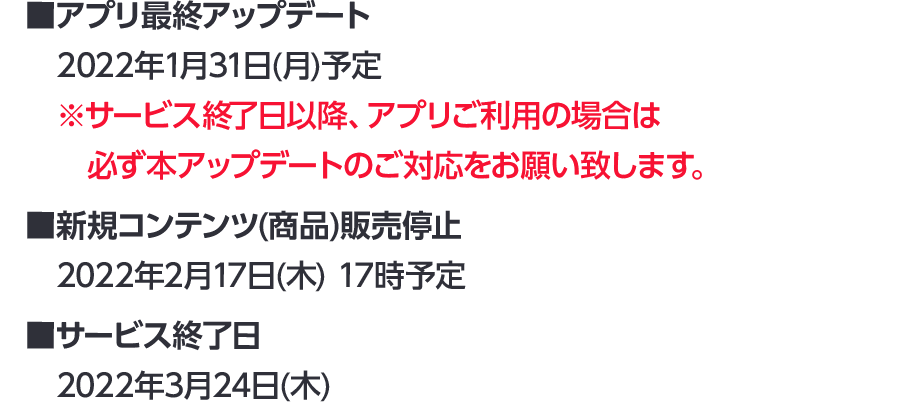 【アプリ最終アップデート】2022年1月31日(月)予定 ※サービス終了日以降、アプリご利用の場合は必ず本アップデートのご対応をお願い致します。 / 【新規コンテンツ(商品)販売停止】2022年2月17日(木) 17時予定 / 【サービス終了日】2022年3月24日(木)