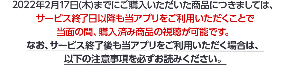 2022年2月17日(木)までにご購入いただいた商品につきましては、サービス終了日以降も当アプリをご利用いただくことで当面の間、購入済み商品の視聴が可能です。なお、サービス終了後も当アプリをご利用いただく場合は、以下の注意事項を必ずお読みください。