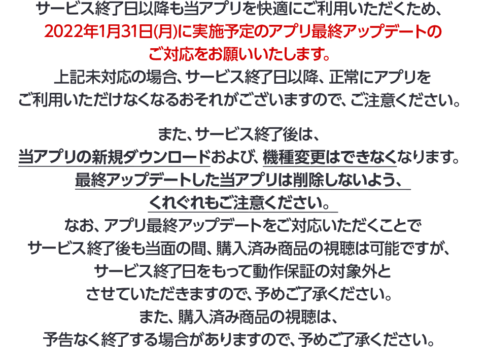 サービス終了日以降も当アプリを快適にご利用いただくため、2022年1月31日(月)に実施予定のアプリ最終アップデートのご対応をお願いいたします。上記未対応の場合、サービス終了日以降、正常にアプリをご利用いただけなくなるおそれがございますので、ご注意ください。また、サービス終了後は、当アプリの新規ダウンロードおよび、機種変更はできなくなります。最終アップデートした当アプリは削除しないよう、くれぐれもご注意ください。なお、アプリ最終アップデートをご対応いただくことでサービス終了後も当面の間、購入済み商品の視聴は可能ですが、サービス終了日をもって動作保証の対象外とさせていただきますので、予めご了承ください。また、購入済み商品の視聴は、予告なく終了する場合がありますので、予めご了承ください。