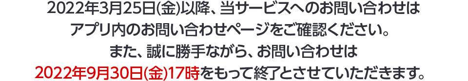 2022年3月25日(金)以降、当サービスへのお問い合わせはアプリ内のお問い合わせページをご確認ください。また、誠に勝手ながら、お問い合わせは2022年9月30日(金)17時をもって終了とさせていただきます。