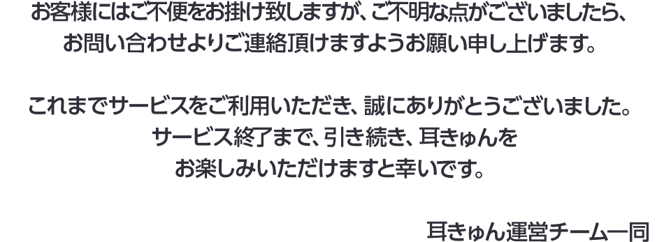 お客様にはご不便をお掛け致して申し訳ございませんが、ご不明な点がございましたら、お問い合わせ先よりご連絡ください。これまでサービスをご利用いただき、誠にありがとうございました。サービス終了まで、引き続き、耳きゅんをお楽しみいただけますと幸いです。【耳きゅん運営チーム一同】